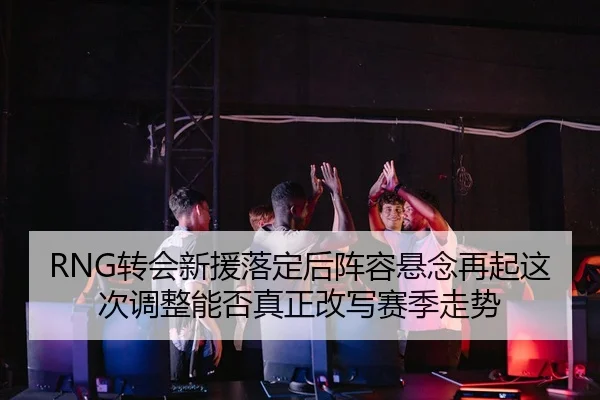 RNG转会新援落定后阵容悬念再起这次调整能否真正改写赛季走势